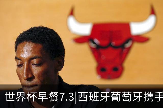 世界杯早餐7.3|西班牙葡萄牙携手晋级16强 世预赛中国男篮迎战日本