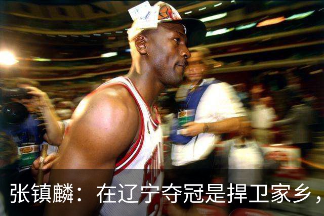 张镇麟：在辽宁夺冠是捍卫家乡，来上海拿冠军证明我换队也可以赢