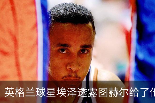 英格兰球星埃泽透露图赫尔给了他一番寄语，阿森纳表现激励梦想
